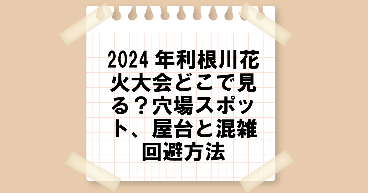 2024年利根川花火大会はどこで見る？穴場スポット、屋台、混雑回避方法