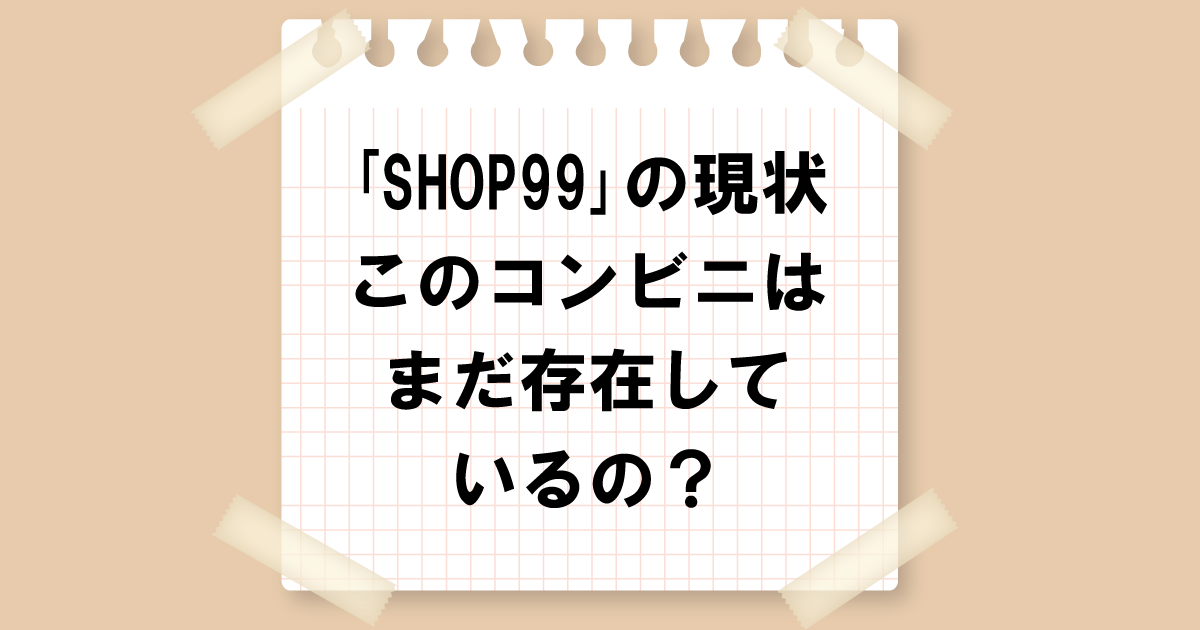 「SHOP99」の現状：このコンビニはまだ存在しているの？