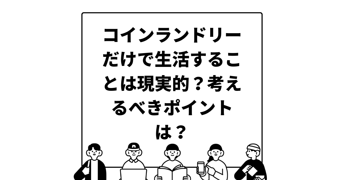 コインランドリーだけで生活することは現実的？考えるべきポイントは？