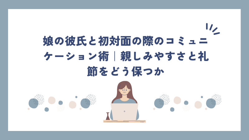 娘の彼氏と初対面の際のコミュニケーション術｜親しみやすさと礼節をどう保つか