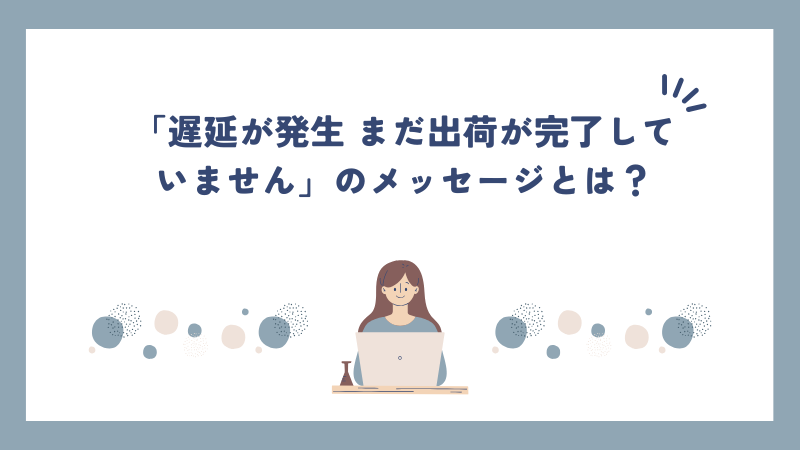 「遅延が発生 まだ出荷が完了していません」のメッセージとは？