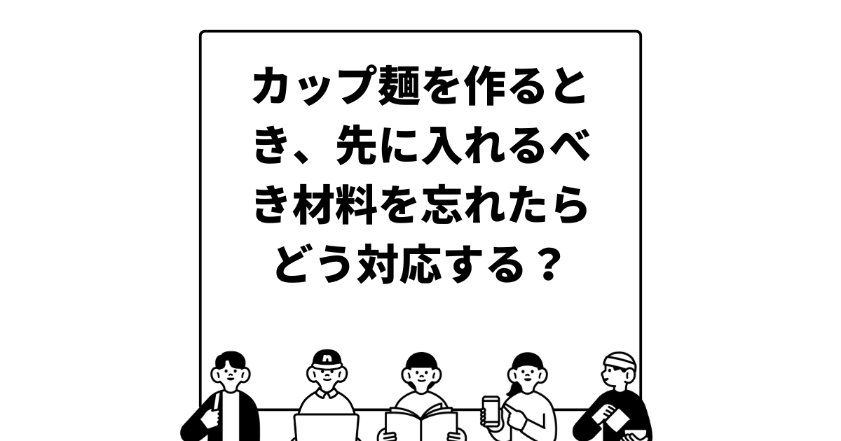 カップ麺を作るとき、先に入れるべき材料を忘れたらどう対応する？