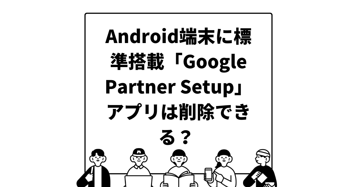 Android端末に標準搭載「Google Partner Setup」アプリは削除できる？