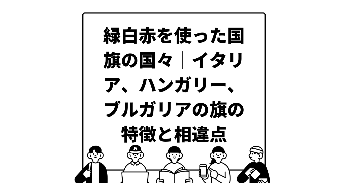 緑白赤を使った国旗の国々｜イタリア、ハンガリー、ブルガリアの旗の特徴と相違点