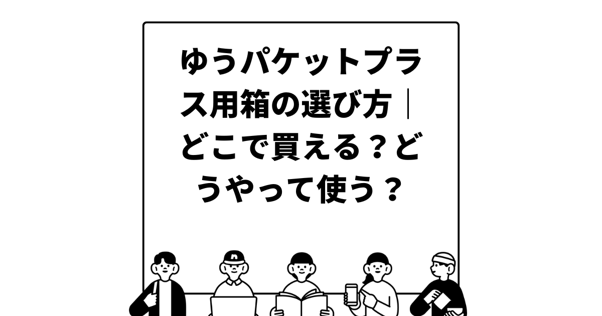 ゆうパケットプラス用箱の選び方｜どこで買える？どうやって使う？