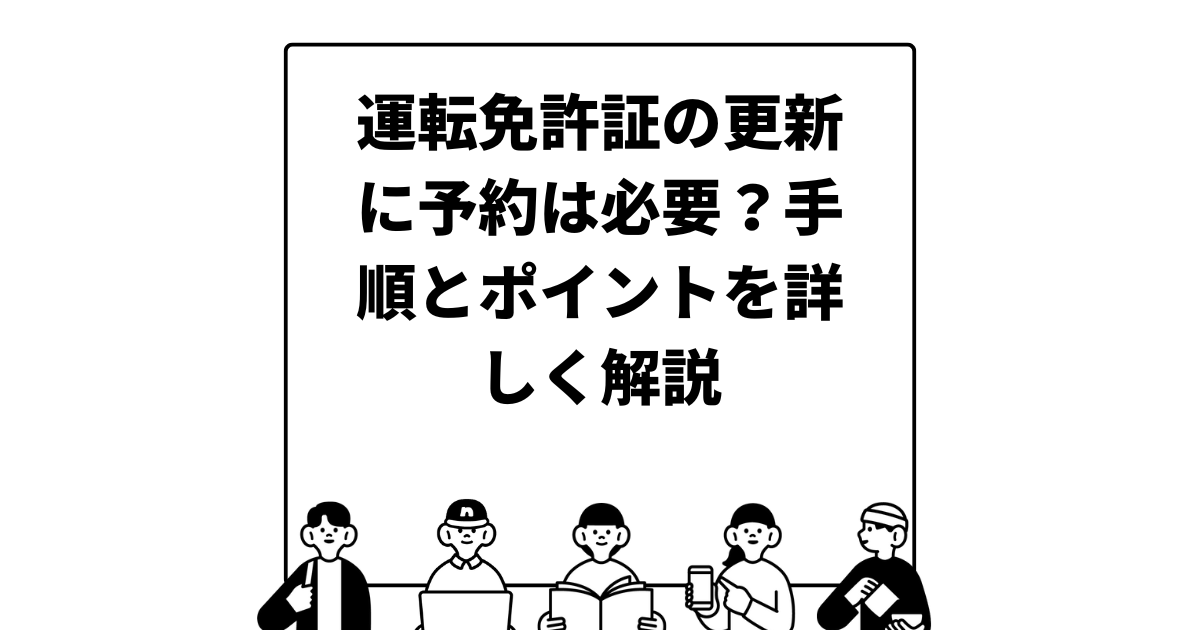 運転免許証の更新に予約は必要？手順とポイントを詳しく解説